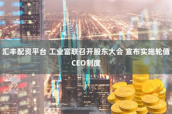 汇丰配资平台 工业富联召开股东大会 宣布实施轮值CEO制度