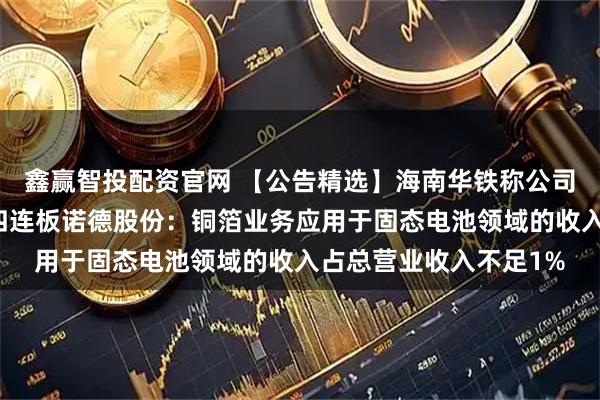 鑫赢智投配资官网 【公告精选】海南华铁称公司不涉及稳定币业务；四连板诺德股份：铜箔业务应用于固态电池领域的收入占总营业收入不足1%