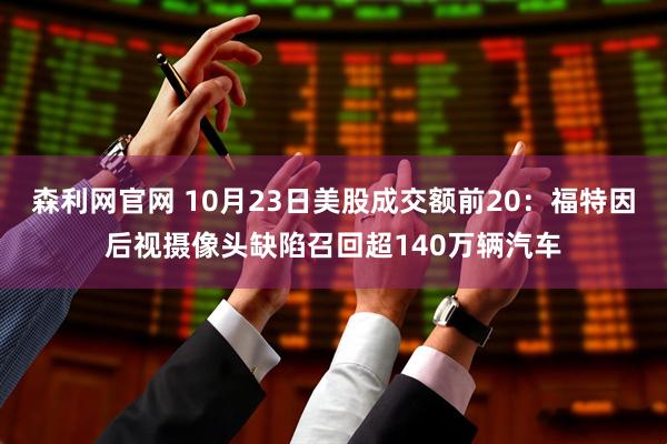森利网官网 10月23日美股成交额前20：福特因后视摄像头缺陷召回超140万辆汽车