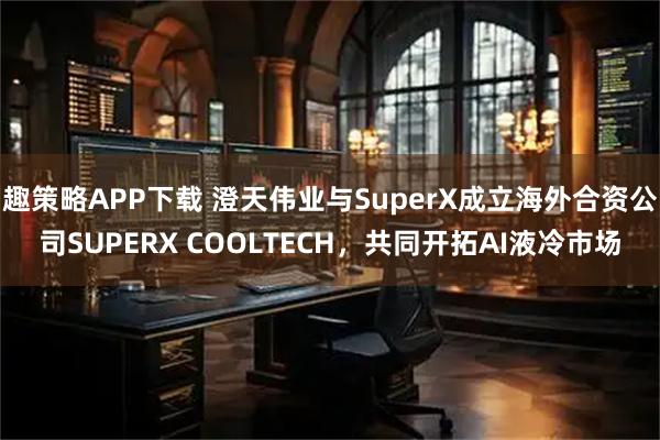 趣策略APP下载 澄天伟业与SuperX成立海外合资公司SUPERX COOLTECH，共同开拓AI液冷市场