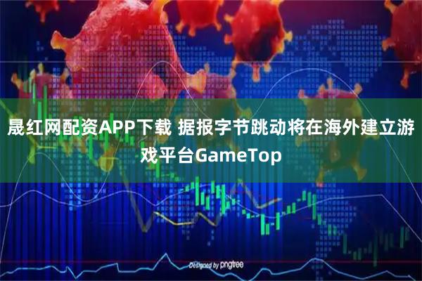 晟红网配资APP下载 据报字节跳动将在海外建立游戏平台GameTop