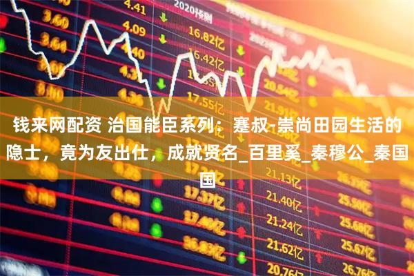 钱来网配资 治国能臣系列：蹇叔-崇尚田园生活的隐士，竟为友出仕，成就贤名_百里奚_秦穆公_秦国