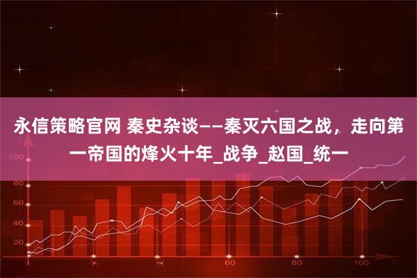 永信策略官网 秦史杂谈——秦灭六国之战，走向第一帝国的烽火十年_战争_赵国_统一
