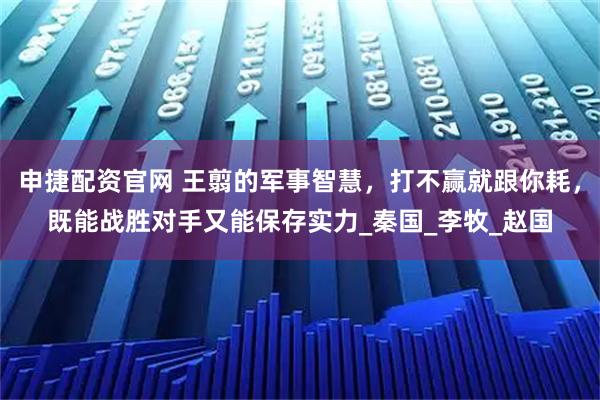 申捷配资官网 王翦的军事智慧，打不赢就跟你耗，既能战胜对手又能保存实力_秦国_李牧_赵国
