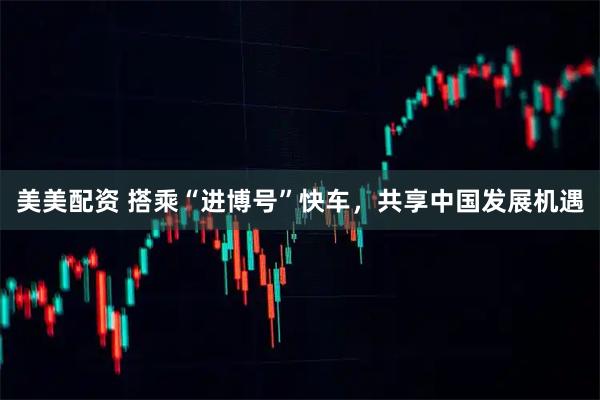 美美配资 搭乘“进博号”快车，共享中国发展机遇