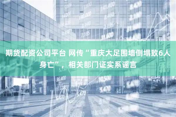 期货配资公司平台 网传“重庆大足围墙倒塌致6人身亡”，相关部门证实系谣言