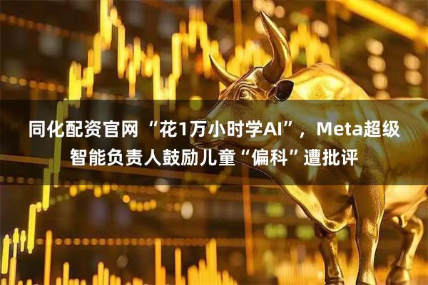同化配资官网 “花1万小时学AI”，Meta超级智能负责人鼓励儿童“偏科”遭批评