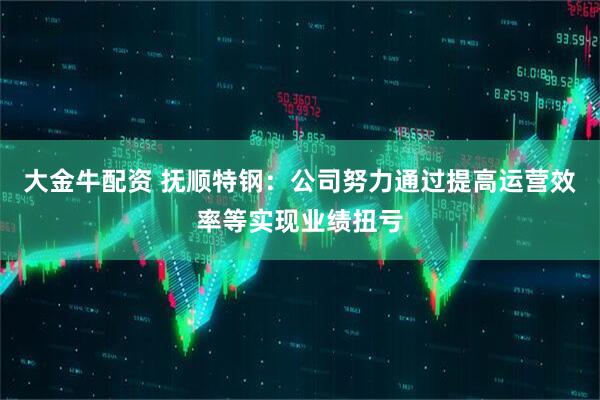 大金牛配资 抚顺特钢：公司努力通过提高运营效率等实现业绩扭亏