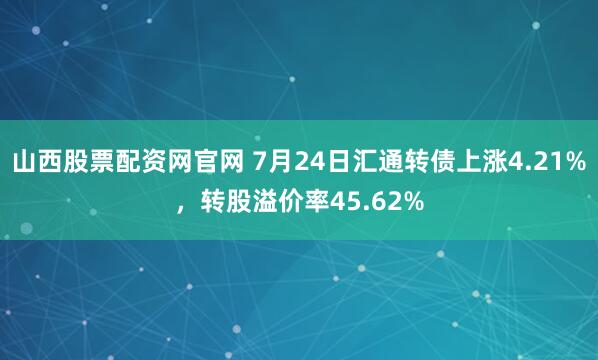山西股票配资网官网 7月24日汇通转债上涨4.21%，转股溢价率45.62%