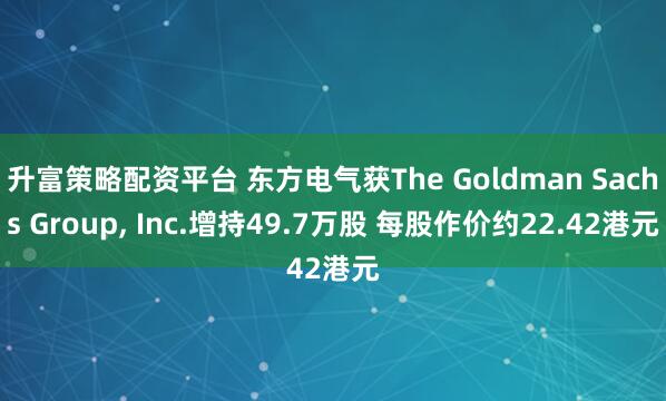 升富策略配资平台 东方电气获The Goldman Sachs Group, Inc.增持49.7万股 每股作价约22.42港元