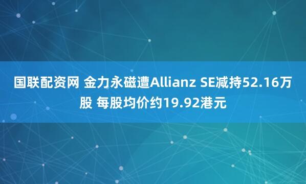 国联配资网 金力永磁遭Allianz SE减持52.16万股 每股均价约19.92港元