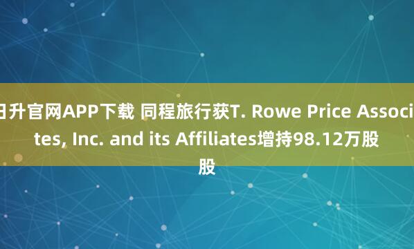 日升官网APP下载 同程旅行获T. Rowe Price Associates, Inc. and its Affiliates增持98.12万股