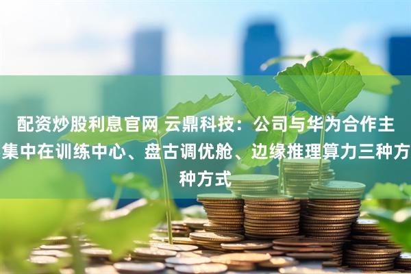 配资炒股利息官网 云鼎科技：公司与华为合作主要集中在训练中心、盘古调优舱、边缘推理算力三种方式