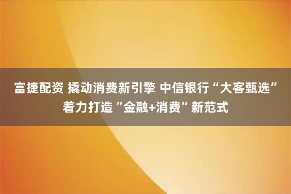 富捷配资 撬动消费新引擎 中信银行“大客甄选”着力打造“金融+消费”新范式