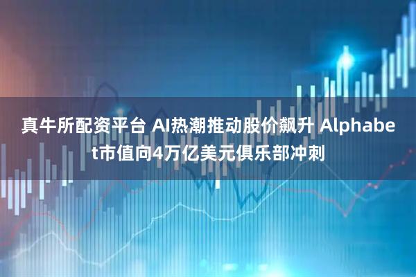 真牛所配资平台 AI热潮推动股价飙升 Alphabet市值向4万亿美元俱乐部冲刺