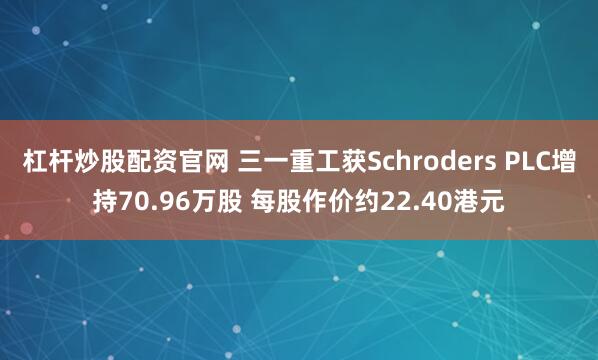 杠杆炒股配资官网 三一重工获Schroders PLC增持70.96万股 每股作价约22.40港元