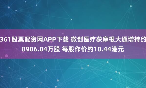 361股票配资网APP下载 微创医疗获摩根大通增持约8906.04万股 每股作价约10.44港元