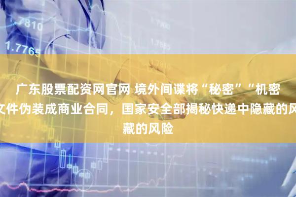 广东股票配资网官网 境外间谍将“秘密”“机密”文件伪装成商业合同，国家安全部揭秘快递中隐藏的风险