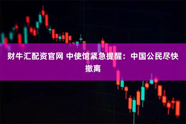财牛汇配资官网 中使馆紧急提醒：中国公民尽快撤离