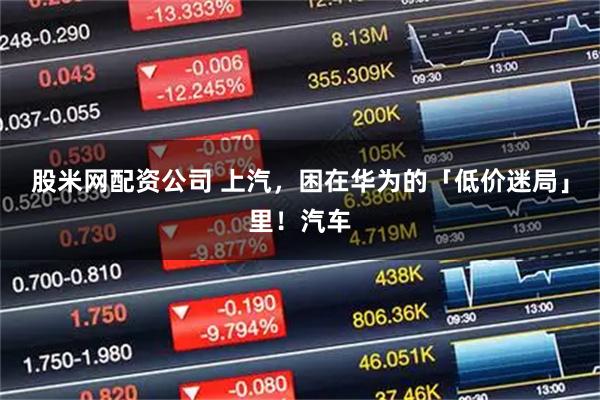 股米网配资公司 上汽，困在华为的「低价迷局」里！汽车