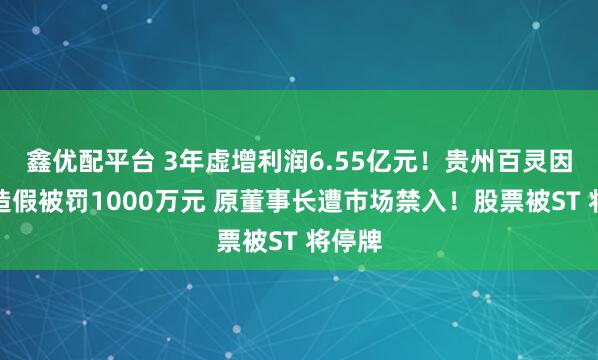 鑫优配平台 3年虚增利润6.55亿元！贵州百灵因财务造假被罚1000万元 原董事长遭市场禁入！股票被ST 将停牌