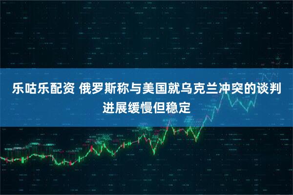 乐咕乐配资 俄罗斯称与美国就乌克兰冲突的谈判进展缓慢但稳定