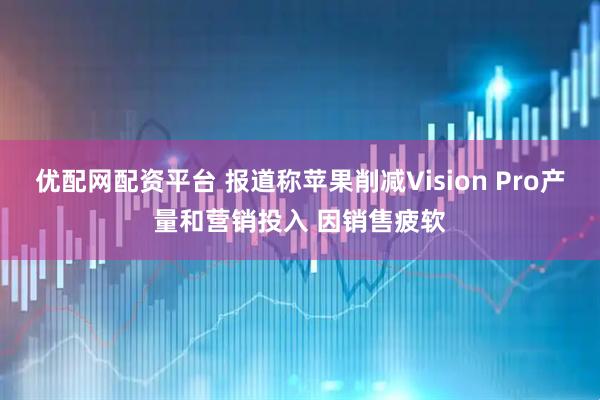 优配网配资平台 报道称苹果削减Vision Pro产量和营销投入 因销售疲软