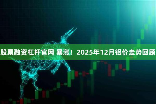 股票融资杠杆官网 暴涨！2025年12月铝价走势回顾