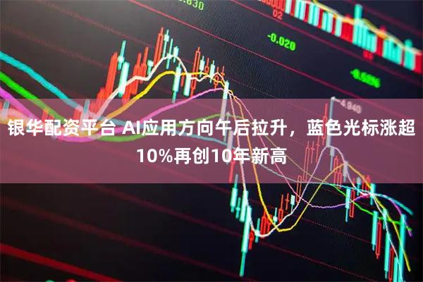 银华配资平台 AI应用方向午后拉升，蓝色光标涨超10%再创10年新高