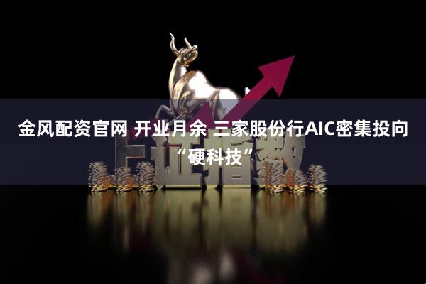 金风配资官网 开业月余 三家股份行AIC密集投向“硬科技”