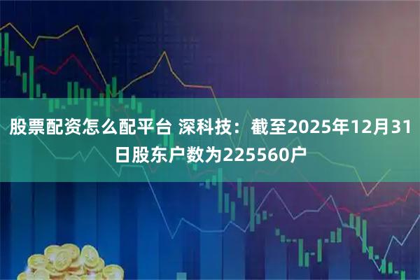 股票配资怎么配平台 深科技：截至2025年12月31日股东户数为225560户