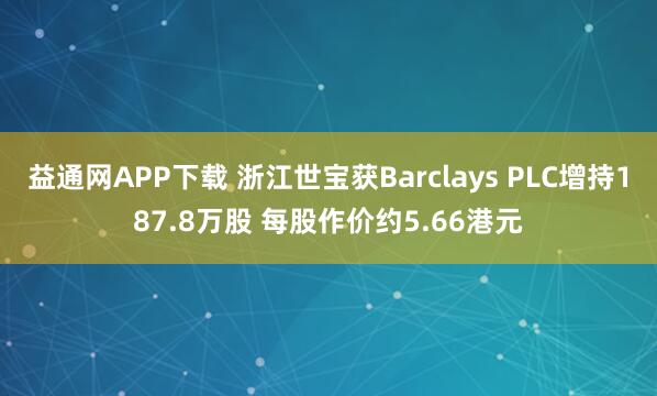 益通网APP下载 浙江世宝获Barclays PLC增持187.8万股 每股作价约5.66港元