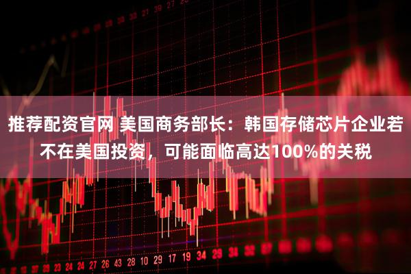 推荐配资官网 美国商务部长：韩国存储芯片企业若不在美国投资，可能面临高达100%的关税