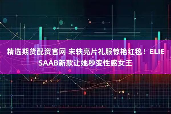 精选期货配资官网 宋轶亮片礼服惊艳红毯！ELIESAAB新款让她秒变性感女王