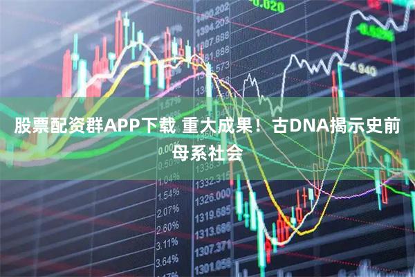 股票配资群APP下载 重大成果！古DNA揭示史前母系社会