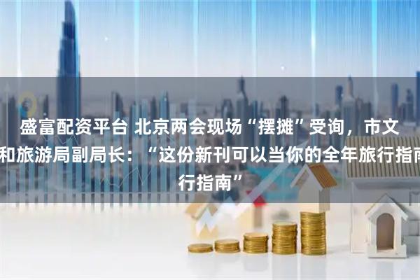 盛富配资平台 北京两会现场“摆摊”受询，市文化和旅游局副局长：“这份新刊可以当你的全年旅行指南”