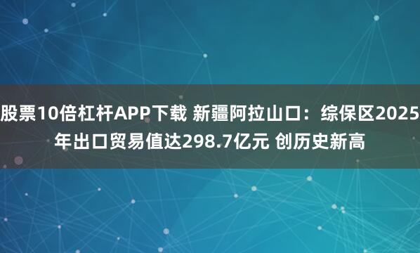 股票10倍杠杆APP下载 新疆阿拉山口：综保区2025年出口贸易值达298.7亿元 创历史新高