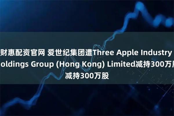财惠配资官网 爱世纪集团遭Three Apple Industry Holdings Group (Hong Kong) Limited减持300万股