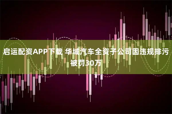 启运配资APP下载 华域汽车全资子公司因违规排污被罚30万
