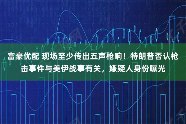 富豪优配 现场至少传出五声枪响！特朗普否认枪击事件与美伊战事有关，嫌疑人身份曝光